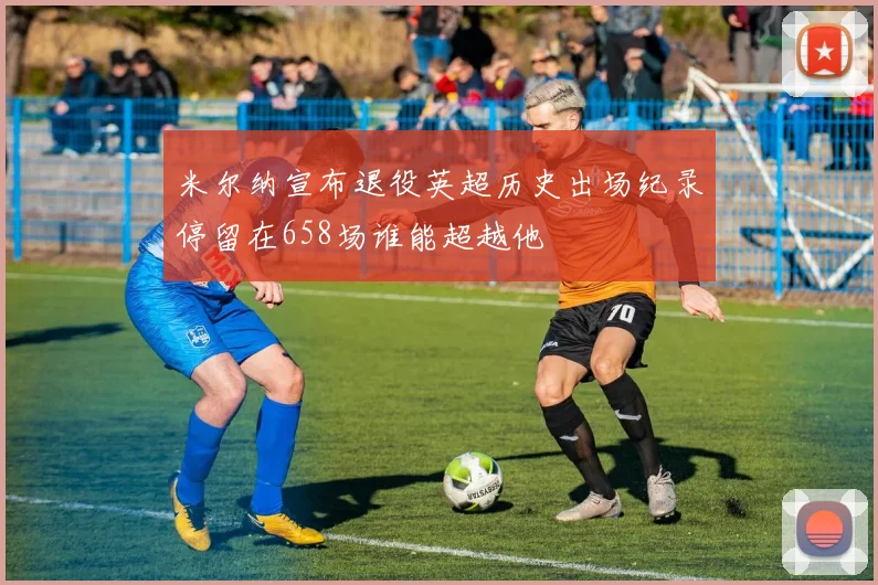 米尔纳宣布退役英超历史出场纪录停留在658场谁能超越他