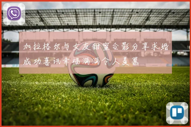 加拉格尔与女友甜蜜合影分享求婚成功喜讯幸福满满令人羡慕