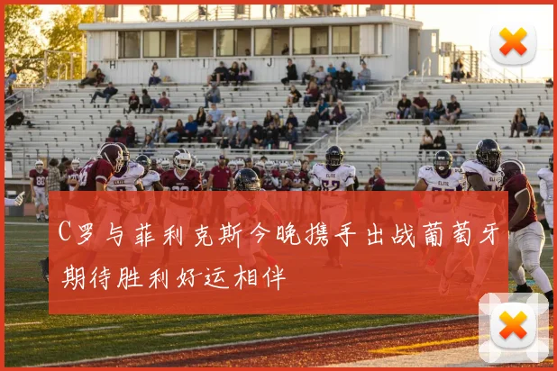 C罗与菲利克斯今晚携手出战葡萄牙期待胜利好运相伴