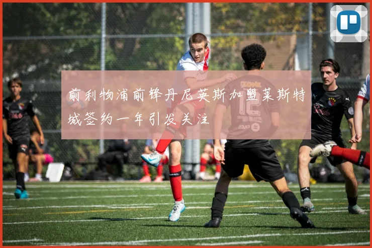 前利物浦前锋丹尼英斯加盟莱斯特城签约一年引发关注