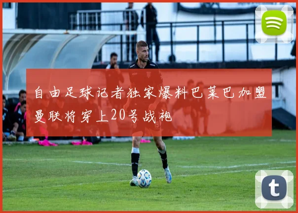 自由足球记者独家爆料巴莱巴加盟曼联将穿上20号战袍