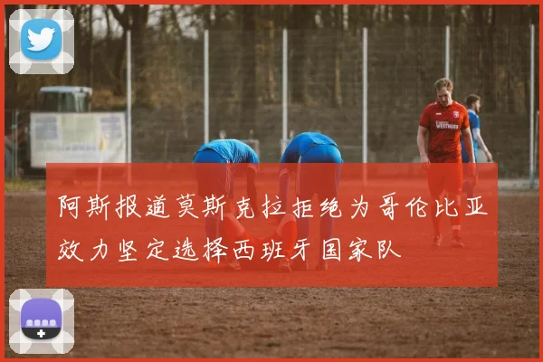 阿斯报道莫斯克拉拒绝为哥伦比亚效力坚定选择西班牙国家队