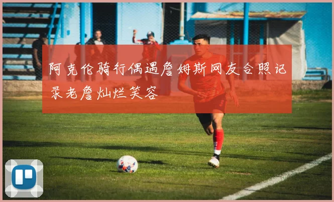 阿克伦骑行偶遇詹姆斯网友合照记录老詹灿烂笑容