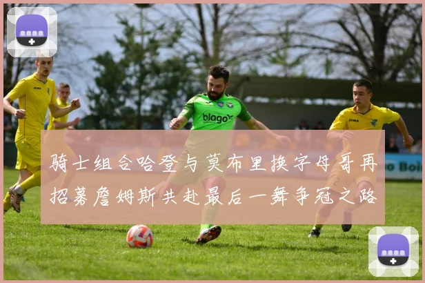 骑士组合哈登与莫布里换字母哥再招募詹姆斯共赴最后一舞争冠之路