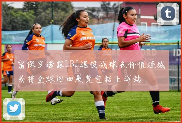 富保罗透露LBJ退役战球衣价值连城或将全球巡回展览包括上海站