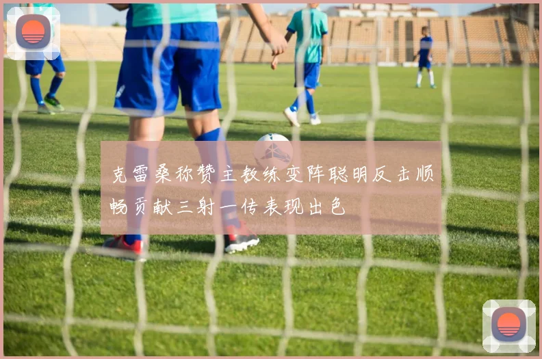 克雷桑称赞主教练变阵聪明反击顺畅贡献三射一传表现出色