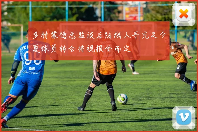 多特蒙德总监谈后防线人手充足今夏球员转会将视报价而定