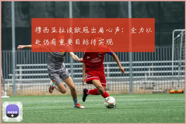穆西亚拉谈欧冠出局心声：全力以赴仍有重要目标待实现