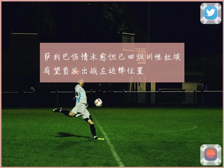 萨利巴伤情未愈但已回归训练杜埃有望首发出战左边锋位置