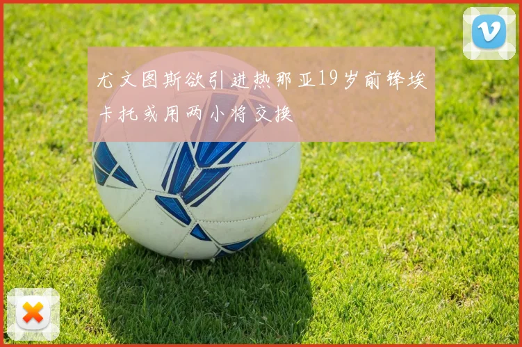 尤文图斯欲引进热那亚19岁前锋埃卡托或用两小将交换