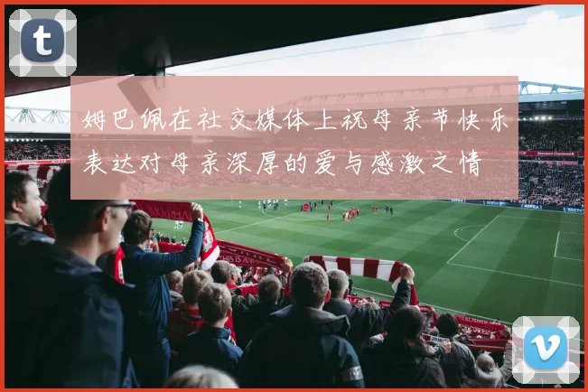 姆巴佩在社交媒体上祝母亲节快乐表达对母亲深厚的爱与感激之情