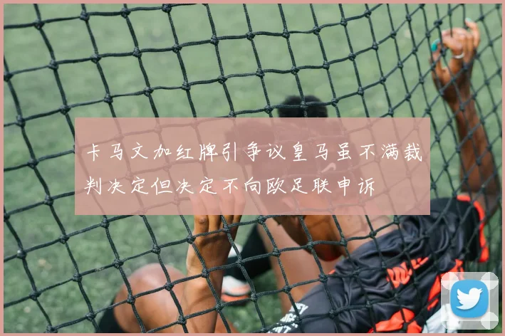 卡马文加红牌引争议皇马虽不满裁判决定但决定不向欧足联申诉