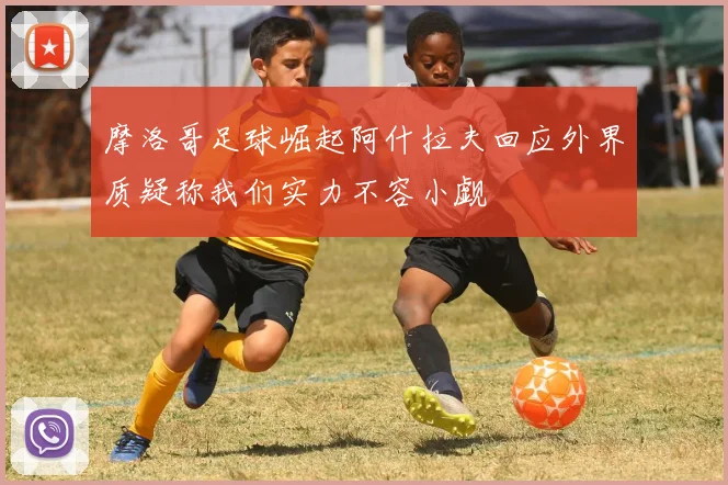摩洛哥足球崛起阿什拉夫回应外界质疑称我们实力不容小觑