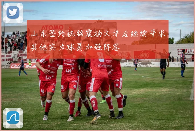 山东签约祝铭震杨文学后继续寻求其他实力球员加强阵容