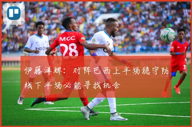 伊藤洋辉：对阵巴西上半场稳守防线下半场必能寻找机会