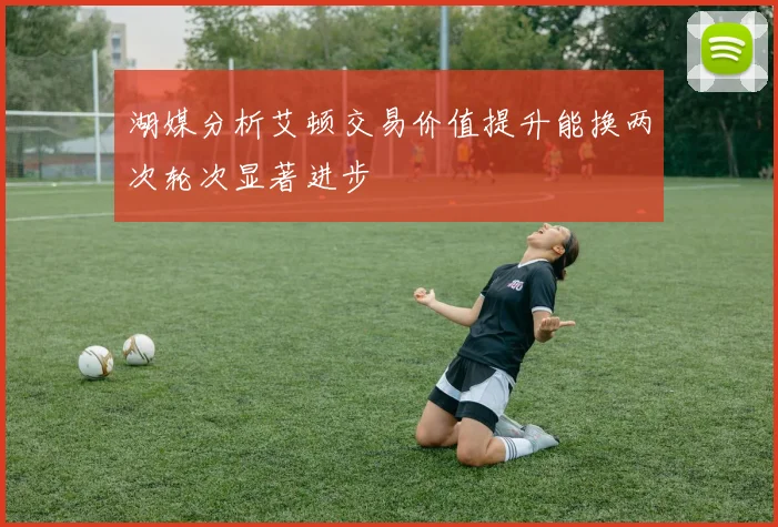 湖媒分析艾顿交易价值提升能换两次轮次显著进步