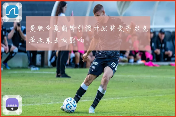 曼联今夏前锋引援计划将受齐尔克泽未来去向影响