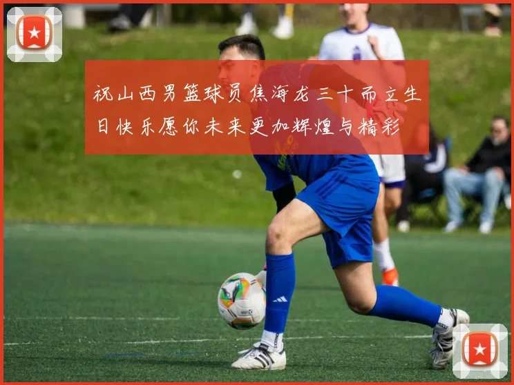 祝山西男篮球员焦海龙三十而立生日快乐愿你未来更加辉煌与精彩