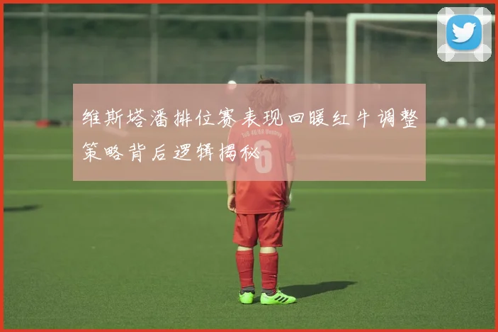 维斯塔潘排位赛表现回暖红牛调整策略背后逻辑揭秘