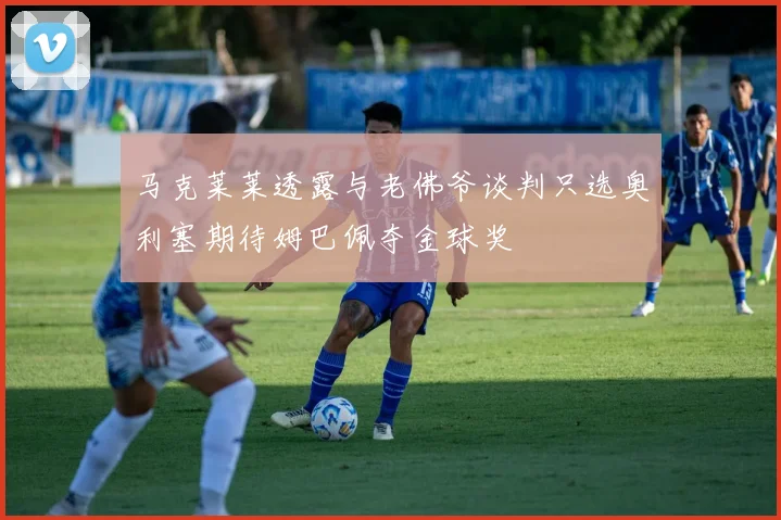 马克莱莱透露与老佛爷谈判只选奥利塞期待姆巴佩夺金球奖